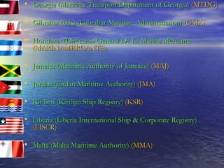 Georgia (Maritime Transport Department of Georgia)   (MTDG) Gibraltar (UK) (Gibraltar Maritime Administration)   (GMA) Honduras (Direccion General De La Marina Mercante   (MARINAMERCANTE) Jamaica (Maritime Authority of Jamaica)   (MAJ) Jordan (Jordan Maritime Authority)   (JMA) Kiribati (Kiribati Ship Registry)   (KSR) Liberia (Liberia International Ship & Corporate Registry)   (LISCR) Malta (Malta Maritime Authority)   (MMA) 