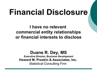 Financial Disclosure I have no relevant  commercial entity relationships or financial interests to disclose Duane R. Dey, MS Executive Director, Business Development Howard M. Proskin & Associates, Inc.   Statistical Consulting Firm   