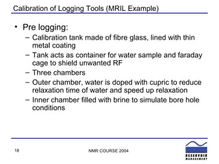 Calibration of Logging Tools (MRIL Example) Pre logging: Calibration tank made of fibre glass, lined with thin metal coating Tank acts as container for water sample and faraday cage to shield unwanted RF Three chambers Outer chamber, water is doped with cupric to reduce relaxation time of water and speed up relaxation Inner chamber filled with brine to simulate bore hole conditions 