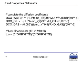 Fluid Properties Calculator /*calculate the diffusion coefficents DCO_WATER = ((1.3*temp_k)/(298*MU_WATER))*(10**-5) DCO_OIL =  ((1.3*temp_k)/(298*MU_OIL))*(10**-5) DCO_GAS = (0.085*((temp_k**0.9)/RHO_GAS))*(10**-5) /*Tool Coefficients (TE in MSEC) tco = (C*GMR*G*TE)*(C*GMR*G*TE) 