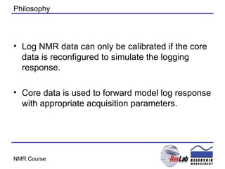 Philosophy Log NMR data can only be calibrated if the core data is reconfigured to simulate the logging response. Core data is used to forward model log response with appropriate acquisition parameters. 