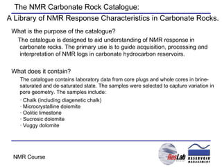 The NMR Carbonate Rock Catalogue: What is the purpose of the catalogue? The catalogue is designed to aid understanding of NMR response in carbonate rocks. The primary use is to guide acquisition, processing and interpretation of NMR logs in carbonate hydrocarbon reservoirs.  What does it contain? The catalogue contains laboratory data from core plugs and whole cores in brine-saturated and de-saturated state. The samples were selected to capture variation in pore geometry. The samples include: · Chalk (including diagenetic chalk) · Microcrystalline dolomite · Oolitic limestone · Sucrosic dolomite · Vuggy dolomite A Library of NMR Response Characteristics in Carbonate Rocks. 