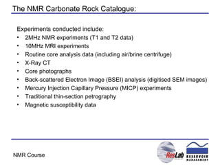 The NMR Carbonate Rock Catalogue: Experiments conducted include: 2MHz NMR experiments (T1 and T2 data) 10MHz MRI experiments Routine core analysis data (including air/brine centrifuge) X-Ray CT Core photographs Back-scattered Electron Image (BSEI) analysis (digitised SEM images) Mercury Injection Capillary Pressure (MICP) experiments Traditional thin-section petrography Magnetic susceptibility data 