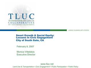 LINKING PLANNING WITH PEOPLE



    Smart Growth & Social Equity:
    Lessons In Civic Engagement
    City of South Gate, CA

     February 9, 2007

     Monica Villalobos
     Executive Director



                                   www.tluc.net
Land Use & Transportation • Civic Engagement • Public Participation • Public Policy
 