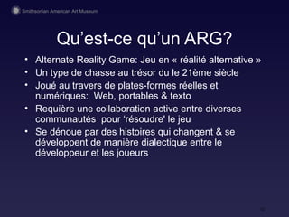 Qu’est-ce qu’un ARG? Alternate Reality Game: Jeu en « réalité  alternative » Un type de chasse  au trésor du  le 21ème siècle Jou é au travers de plates-formes réelles et numériques:  Web, portables & texto Requière une collaboration active entre diverses communautés  pour ‘résoudre' le jeu Se dénoue par des histoires qui changent & se développent  de manière dialectique entre le développeur et les joueurs 