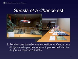Ghosts of a Chance  est: 3. Pendant une journée, une exposition au Centre Luce d’objets cr éés par des joueurs à propos de l’histoire du jeu, en réponse à 4 défis 