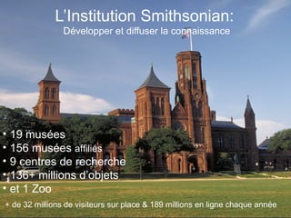 L’Institution Smithsonian:  Développer et diffuser la connaissance 19 mus ées 156 mus ées  affiliés 9 centres de recherche 136+ millions d’objets et 1 Zoo + de 32 millions de visiteurs sur place & 189 millions en ligne chaque ann ée 