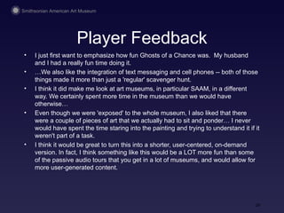 Player Feedback I just first want to emphasize how fun Ghosts of a Chance was.  My husband and I had a really fun time doing it.  … We also like the integration of text messaging and cell phones -- both of those things made it more than just a 'regular' scavenger hunt. I think it did make me look at art museums, in particular SAAM, in a different way. We certainly spent more time in the museum than we would have otherwise… Even though we were 'exposed' to the whole museum, I also liked that there were a couple of pieces of art that we actually had to sit and ponder… I never would have spent the time staring into the painting and trying to understand it if it weren't part of a task. I think it would be great to turn this into a shorter, user-centered, on-demand version. In fact, I think something like this would be a LOT more fun than some of the passive audio tours that you get in a lot of museums, and would allow for more user-generated content.  