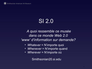 SI 2.0 A quoi ressemble ce musée dans ce monde Web 2.0  ‘ www’ d’information sur demande?  Smithsonian20.si.edu Whatever  = N’importe quoi Whenever  = N’importe quand Wherever  = N’importe où 