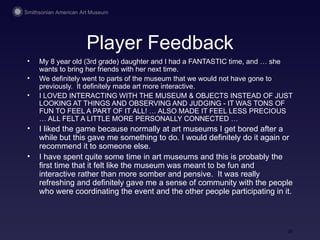 Player Feedback My 8 year old (3rd grade) daughter and I had a FANTASTIC time, and … she wants to bring her friends with her next time.  We definitely went to parts of the museum that we would not have gone to previously.  It definitely made art more interactive.  I LOVED INTERACTING WITH THE MUSEUM & OBJECTS INSTEAD OF JUST LOOKING AT THINGS AND OBSERVING AND JUDGING - IT WAS TONS OF FUN TO FEEL A PART OF IT ALL! … ALSO MADE IT FEEL LESS PRECIOUS … ALL FELT A LITTLE MORE PERSONALLY CONNECTED …  I liked the game because normally at art museums I get bored after a while but this gave me something to do. I would definitely do it again or recommend it to someone else. I have spent quite some time in art museums and this is probably the first time that it felt like the museum was meant to be fun and interactive rather than more somber and pensive.  It was really refreshing and definitely gave me a sense of community with the people who were coordinating the event and the other people participating in it. 