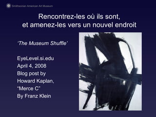 Rencontrez-les o ù ils sont, et amenez-les vers un nouvel endroit ‘ The Museum Shuffle’ EyeLevel.si.edu April 4, 2008 Blog post by  Howard Kaplan,  “ Merce C” By Franz Klein 