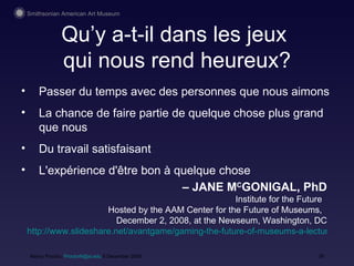 Qu’y a-t-il dans les jeux  qui nous rend heureux? Nancy Proctor,  [email_address]  9 December 2008 Pass er du temps  avec des personnes que nous aimons La chance de faire partie de quelque chose plus grand que nous  Du travail satisfaisant L'expérience d'être bon à quelque chose –  JANE M C GONIGAL, PhD Institute for the Future  Hosted by the AAM Center for the Future of Museums,  December 2, 2008, at the Newseum, Washington, DC http://www.slideshare.net/avantgame/gaming-the-future-of-museums-a-lecture-by-jane-mcgonigal-presentation?nocache=4592 
