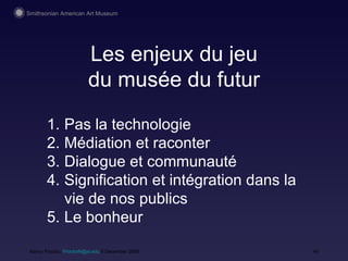 Les enjeux du jeu du mus ée du futur Nancy Proctor,  [email_address]  9 December 2008 Pas la technologie M édiation et raconter Dialogue et communauté Signification et intégration dans la vie de nos publics Le bonheur 