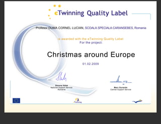 Profesor DUMA CORNEL LUCIAN, SCOALA SPECIALA CARANSEBES, Romania


                is awarded with the eTwinning Quality Label
                              For the project:



      Christmas around Europe
                                   01.02.2009




             Simona Velea
        National Support Service                     Marc Durando
                Romania                           Central Support Service
 
