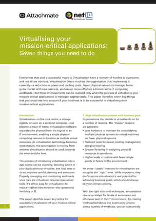 Virtualising your
    mission-critical applications:
    Seven things you need to do



    Enterprises that seek a successful move to virtualisation have a number of hurdles to overcome;
    and not all are obvious. Virtualisation offers much to the organisation that implements it
    correctly—a reduction in power and cooling costs, fewer physical servers to manage, faster
    go-to-market with new services, and easier, more effective administration of computing
    workloads—but those improvements can be realised only when the process of virtualising your
    mission-critical applications is managed appropriately. This paper identifies seven key things
    that you must take into account if your business is to be successful in virtualising your
    mission-critical applications.



    Introduction                                         1. Align virtualisation projects with business goals
    Virtualisation—in the data centre, a storage         Organisations that decide to virtualise do so for
    system, or even on a personal computer—has           a number of reasons. The “classic” reasons
    become a major IT trend. Virtualisation software     are generally:
                                                         •
    separates the physical from the logical in an            Less hardware to maintain by consolidating
    IT environment, enabling a single physical               multiple physical systems to virtual machines
    computing resource to function as multiple virtual       on fewer physical systems
                                                         •
    resources. As virtualisation technology becomes          Reduced costs for power, cooling, management
    more mature, the conversation is moving from             and provisioning
                                                         •
    whether virtualisation should be used, towards           Greater flexibility in assigning physical
    the when and the how.                                    resources to workloads
                                                         •   Higher levels of uptime with fewer single
    The process of introducing virtualisation into a         points of failure in the environment
    data centre can be daunting. Deciding which of
    your applications to virtualise, and how best to     Yet these “classic” reasons for virtualisation are
    do so, requires careful planning and execution.      not quite the “right” ones. While important, they
    Properly managing and monitoring workloads           don't capture virtualisation’s real potential for
    once they are virtualised, requires specialised      achieving business goals, which should always
    tools. It's all too easy for virtualisation to       be your primary priority.
    reduce—rather than enhance—the operational
    flexibility of IT.                                   With the right tools and techniques, virtualisation
                                                         can be a catalyst for levels of automation not
    This paper identifies seven key tactics for          otherwise seen in the IT environment. By creating
    successful virtualisation of your mission-critical   workload templates and automating actions
1   applications.                                        across swathes of workloads, you can substantially
 