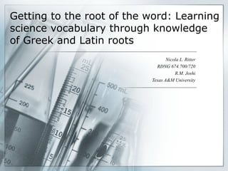 Getting to the root of the word: Learning science vocabulary through knowledge of Greek and Latin roots Nicola L. Ritter RDNG 674.700/720 R.M. Joshi Texas A&M University 
