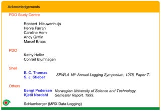 Acknowledgements PDO Study Centre Robbert  Nieuwenhuijs Herve Farran Caroline Hern Andy Griffin Marcel Braas PDO Kathy Heller Conrad Blumhagen Shell E. C. Thomas S. J. Stieber Others Bengt Pedersen Kjetil Nordahl Schlumberger (MRX Data Logging) SPWLA 16 th  Annual Logging Symposium, 1975, Paper T. Norwegian University of Science and Technology.  Semester Report. 1999. 