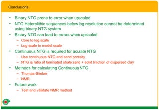 Binary NTG prone to error when upscaled NTG Heterolithic sequences below log resolution cannot be determined using binary NTG system Binary NTG can lead to errors when upscaled Core to log scale Log scale to model scale Continuous NTG is required for acurate NTG Use continuous NTG and sand porosity NTG is ratio of laminated shale:sand + solid fraction of dispersed clay Methods for calculating Continuous NTG Thomas-Stieber NMR Future work Test and validate NMR method Conclusions 