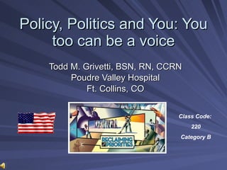 Policy, Politics and You: You too can be a voice Todd M. Grivetti, BSN, RN, CCRN Poudre Valley Hospital Ft. Collins, CO Class Code:  220 Category B 