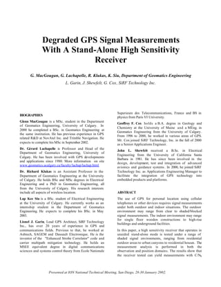 Degraded GPS Signal Measurements
              With A Stand-Alone High Sensitivity
                          Receiver
      G. MacGougan, G. Lachapelle, R. Klukas, K. Siu, Department of Geomatics Engineering
                              L. Garin, J. Shewfelt, G. Cox, SiRF Technology Inc.




                                                              Superieure des Telecommunications, France and BS in
BIOGRAPHIES
                                                              physics from Paris VI University.
Glenn MacGougan is a MSc. student in the Department
                                                              Geoffrey F. Cox holds a B.A. degree in Geology and
of Geomatics Engineering, University of Calgary. In
                                                              Chemistry at the University of Maine and a MEng. in
2000 he completed a BSc. in Geomatics Engineering at
                                                              Geomatics Engineering from the University of Calgary.
the same institution. He has previous experience in GPS
                                                              From 1996 to 2000, he worked in various areas of GPS.
related R&D at NovAtel Inc. and Trimble Navigation. He
                                                              Mr. Cox joined SiRF Technology, Inc. in the fall of 2000
expects to complete his MSc in September 2002.
                                                              as a Senior Applications Engineer.
Dr. Gérard Lachapelle is Professor and Head of the
                                                              John L. Shewfelt received a B.Sc. in Electrical
Department of Geomatics Engineering, University of
                                                              Engineering from the University of California Santa
Calgary. He has been involved with GPS developments
                                                              Barbara in 1981. He has since been involved in the
and applications since 1980. More information on site
                                                              design, development, test and integration of advanced
www.geomatics.ucalgary.ca/faculty/lachap/lachap.html
                                                              avionics and guidance systems . In 2000, he joined SiRF
Dr. Richard Klukas is an Assistant Professor in the           Technology Inc. as Applications Engineering Manager to
                                                              facilitate the integration of GPS technology into
Department of Geomatics Engineering at the University
                                                              embedded products and platforms.
of Calgary. He holds BSc and MSc degrees in Electrical
Engineering and a PhD in Geomatics Engineering, all
from the University of Calgary. His research interests
include all aspects of wireless location.                     ABSTRACT
Lap Kee Siu is a BSc. student of Electrical Engineering       The use of GPS for personal location using cellular
at the University of Calgary. He currently works as an        telephones or other devices requires signal measurements
internship student in the Department of Geomatics             under both outdoor and indoor situations. The outdoor
Engineering. He expects to complete his BSc. in May           environment may range from clear to shaded/blocked
2003.                                                         signal measurements. The indoor environment may range
                                                              for single floor wooden constructions to high-rise
Lionel J. Garin, Lead GPS Architect, SiRF Technology
                                                              buildings and underground facilities.
Inc., has over 20 years of experience in GPS and
communications fields. Previous to that, he worked at         In this paper, a high sensitivity receiver that operates in
Ashtech, SAGEM and Dassault Electronique. He is the           unaided stand-alone mode is tested under a range of
inventor of the quot;Enhanced Strobe Correlatorquot; code and         shaded signal environments, ranging from residential
carrier multipath mitigation technology. He holds an          outdoor areas to urban canyons to residential houses. The
MSEE equivalent degree in digital communications              measurement analysis is performed in both the
sciences and systems control theory from Ecole Nationale      observation and position domains. The results show that
                                                              the receiver tested can yield measurements with C/N0



                   Presented at ION National Technical Meeting, San Diego, 28-30 January 2002.
 