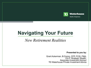 Navigating Your Future New Retirement Realities Presented to you by: Grant Ackerman, B.Comm, CFP, FCSI, FMA, CH.P. Strategic Wealth, Associate Investment Advisor TD Waterhouse Private Investment Advice 
