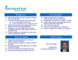 Background                                             Why Navigator?
                                                         Depth of experience from advising
Callum Beveridge has over 20 years corporate
                                                         multinationals to private individuals
finance experience
                                                         Independent and free from conflicts of interest
Investment banker and Chartered Accountant
     10 years with NM Rothschild & Sons                  Proven track record in providing high quality
                                                         advice to large and small clients
     12 years with KPMG in Asia, Canada and the UK
Extensive international and sector experience –          Local presence important
Asia/Europe and consumer/telecoms                        Resources dedicated to your transaction
Advised on numerous M&A and financing                    Hands on approach from pitch to completion
transactions across a wide range of industries
and deal sizes
Clients ranged from multinational corporations
to family owned businesses

           Services offered                                        Contact details
Acquisitions and divestitures of small and
medium sized businesses
Raising expansion capital from debt and equity
                                                            Callum Beveridge
providers
Business and succession planning for privately
owned businesses                                                 778.996.5634
Financial modelling and strategic planning           navigatorcorpfin@shaw.ca
Debt restructuring and transaction services
 