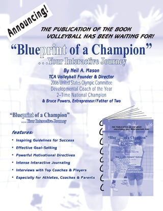 g!
                 in
          nc
       ou
  nn               THE PUBLICATION OF THE BOOK
A                    VOLLEYBALL HAS BEEN WAITING FOR!

“Blueprint of a Champion”
     print
                  . . .Your Interactive Journey
                                   By Neil A. Mason
                         TCA Volleyball Founder & Director
                          2006 United States Olympic Committee
                          Developmental Coach of the Year
                             2–Time National Champion
                    & Bruce Powers, Entrepreneur/Father of Two


“Blueprint of a Champion”
     print
       . . . Your Interactive Journey
                                                             THE PUBLICATION OF THE BOOK
                                                               VOLLEYBALL HAS BEEN WAITING FOR!
features:
•                                                          “Blueprint of a Champion”
                                                                print
    Inspiring Guidelines for Success                             . . .Your Interactive Journey
                                                                                By Neil A. Mason


•
                                                                        TCA Volleyball Founder & Director

    Effective Goal–Setting                                               2006 United States Olympic Committee
                                                                         Developmental Coach of the Year
                                                                            2–Time National Champion


•
                                                                     & Bruce Powers, Entrepreneur/Father of Two


    Powerful Motivational Directives                             “Blueprint of a Champion” features. . .
                                                                      print



•
                                                                 •   Inspiring Guidelines for Success


    Intense Interactive Journaling                               •   Effective Goal-Setting

                                                                 •   Powerful Motivational Directives

                                                                 •
•
                                                                     Intense Interactive Journaling

                                                                 •
    Interviews with Top Coaches & Players                            Interviews with Top Coaches & Players

                                                                 •   Especially for Athletes, Coaches & Parents




•   Especially for Athletes, Coaches & Parents
 
