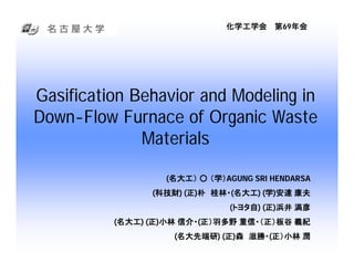 化学工学会 第69年会




Gasification Behavior and Modeling in
Down-Flow Furnace of Organic Waste
              Materials

                  (名大工） ○ （学）AGUNG SRI HENDARSA
                          （学）AGUNG
                (科技財) (正)朴 桂林・(名大工) (学)安達 康夫
                 科技財) (正   桂林・(名大工) (学
                              (トヨタ自) (正)浜井 満彦
                               トヨタ自) (正
          (名大工) (正)小林 信介・(正）羽多野 重信・（正）板谷 義紀
           名大工) (正    信介・(
                    (名大先端研) (正)森 滋勝・(正）小林 潤
                     名大先端研) (正   滋勝・(
 