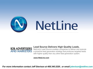 Lead Source Delivers High Quality Leads.   NetLine's Lead Source enables companies to deliver and execute a proactive lead generation strategy that produces targeted leads with higher quality than any other lead generation system. www.NetLine.com For more information contact Jeff Stevison at 408.340.2220 , or email  [email_address]                     