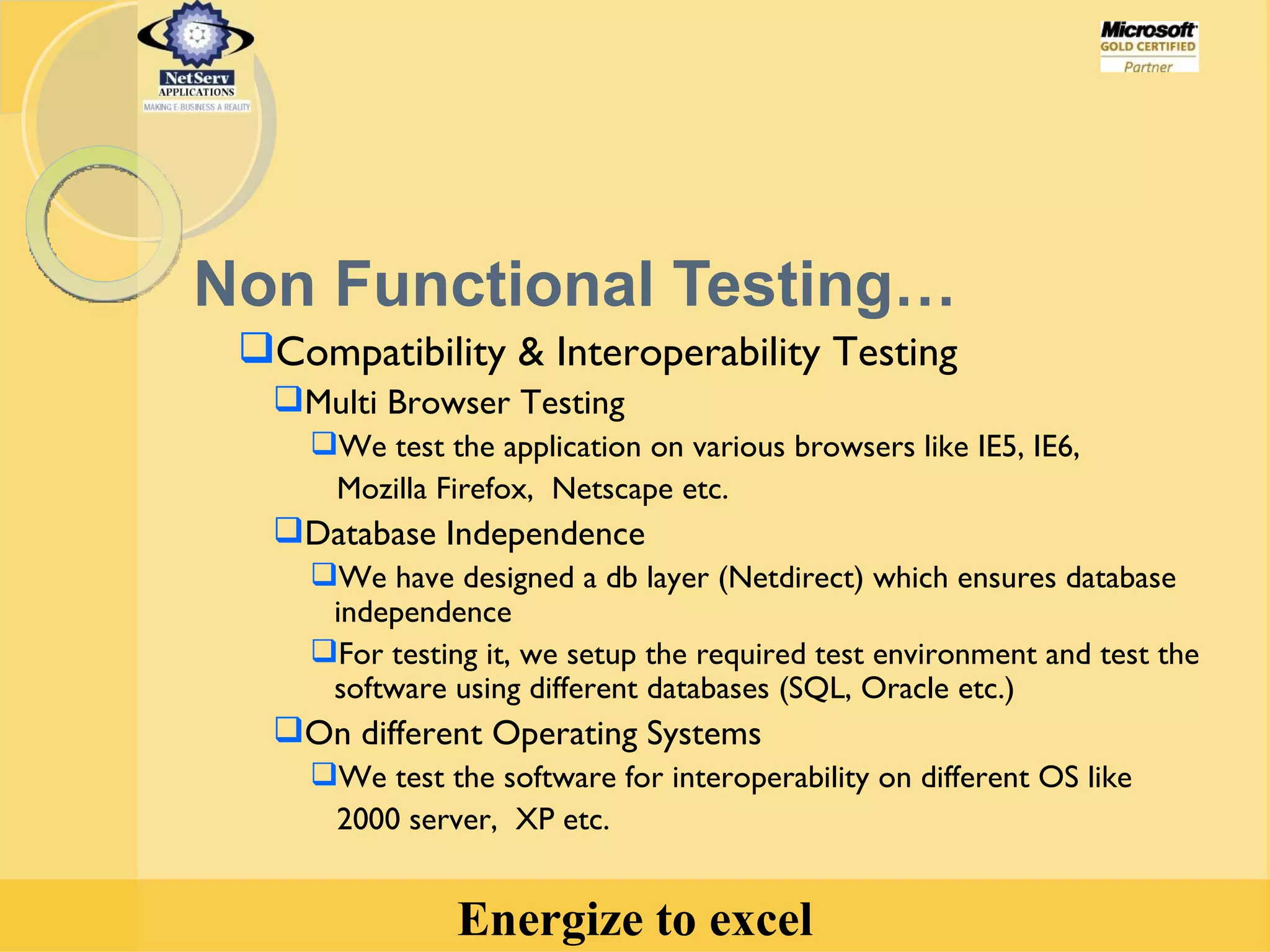 Non Functional Testing… Compatibility & Interoperability Testing  Multi Browser Testing We test the application on various browsers like IE5, IE6,  Mozilla Firefox,  Netscape etc. Database Independence We have designed a db layer (Netdirect) which ensures database independence For testing it, we setup the required test environment and test the  software using different databases (SQL, Oracle etc.) On different Operating Systems We test the software for interoperability on different OS like 2000 server,  XP etc. 