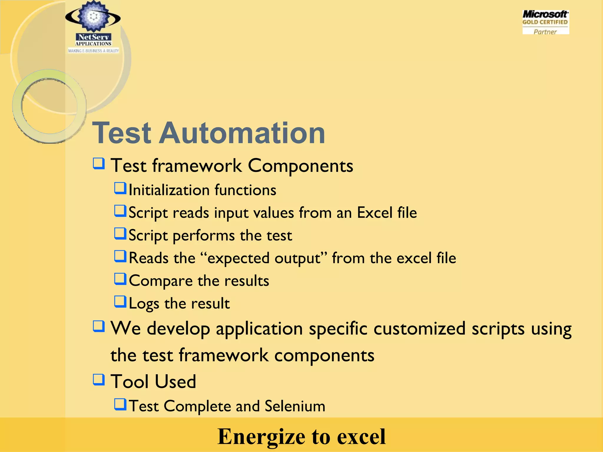 Test Automation Test framework Components Initialization functions Script reads input values from an Excel file Script performs the test  Reads the “expected output” from the excel file Compare the results Logs the result We develop application specific customized scripts using the test framework components Tool Used Test Complete and Selenium 