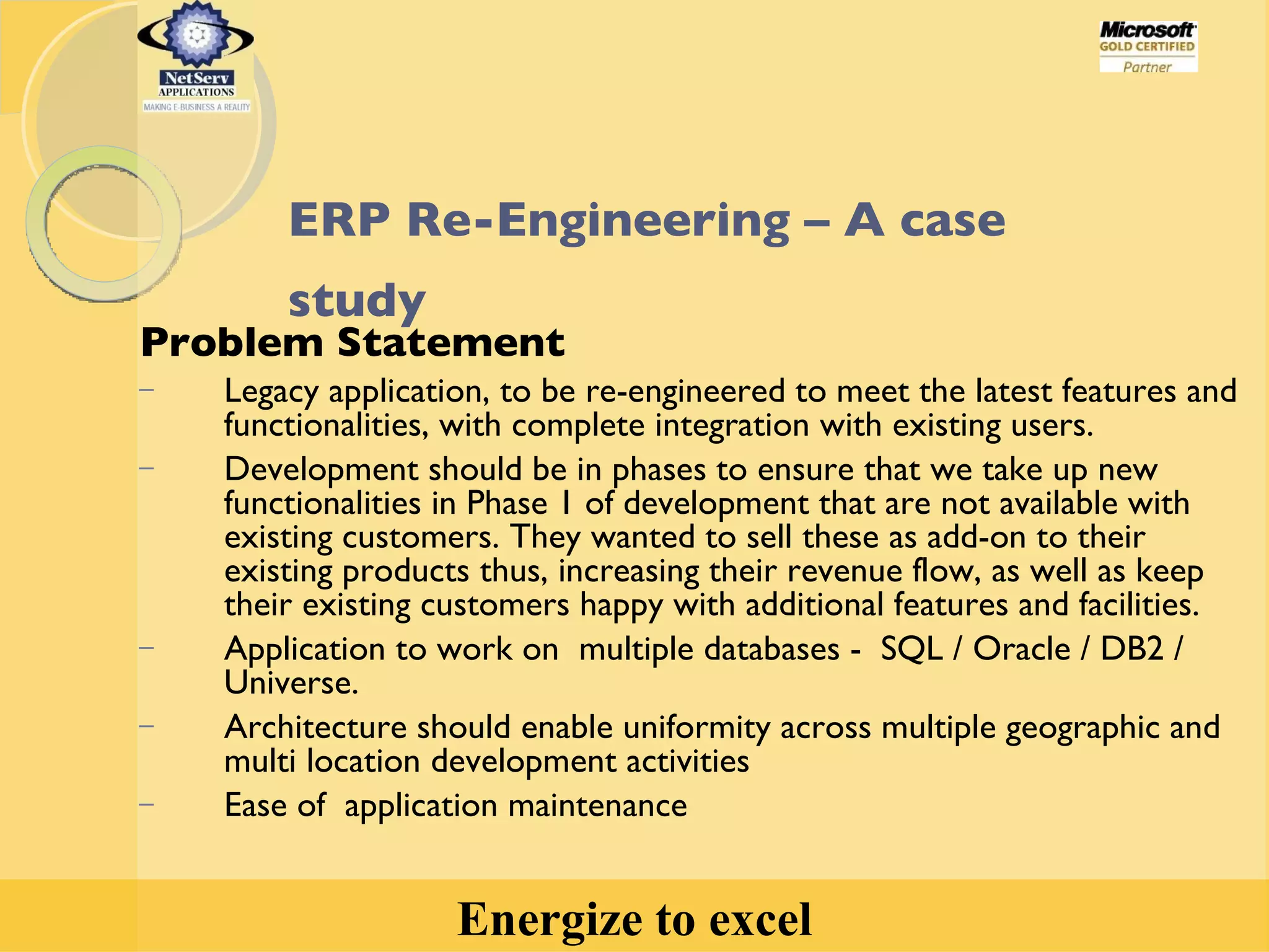 ERP Re-Engineering – A case study   Problem Statement Legacy application, to be re-engineered to meet the latest features and functionalities, with complete integration with existing users.  Development should be in phases to ensure that we take up new functionalities in Phase 1 of development that are not available with existing customers. They wanted to sell these as add-on to their existing products thus, increasing their revenue flow, as well as keep their existing customers happy with additional features and facilities. Application to work on  multiple databases -  SQL / Oracle / DB2 / Universe. Architecture should enable uniformity across multiple geographic and multi location development activities Ease of  application maintenance 