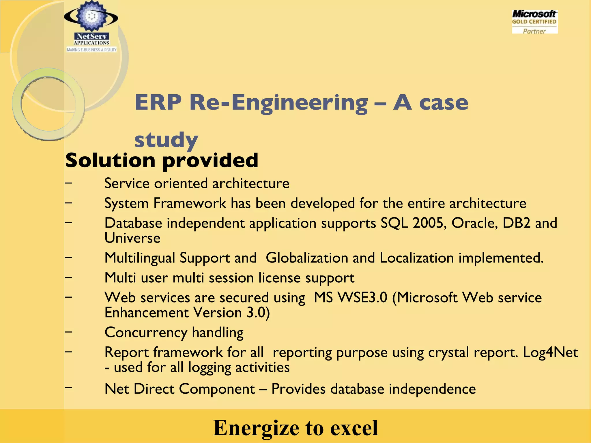 Solution provided Service oriented architecture  System Framework has been developed for the entire architecture Database independent application supports SQL 2005, Oracle, DB2 and Universe Multilingual Support and  Globalization and Localization implemented. Multi user multi session license support Web services are secured using  MS WSE3.0 (Microsoft Web service Enhancement Version 3.0) Concurrency handling Report framework for all  reporting purpose using crystal report. Log4Net  - used for all logging activities Net Direct Component – Provides database independence ERP Re-Engineering – A case study   