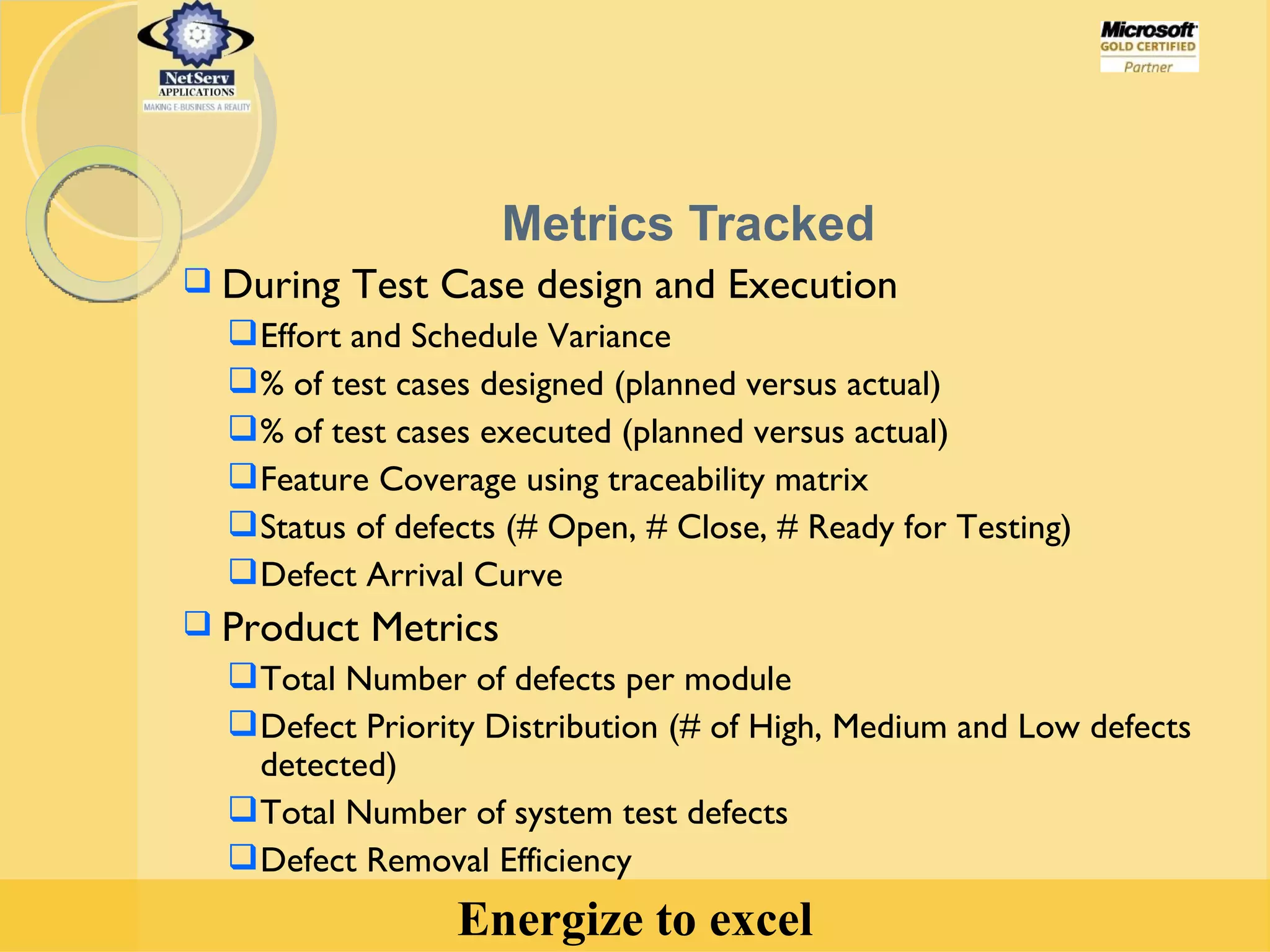 Metrics Tracked During Test Case design and Execution  Effort and Schedule Variance % of test cases designed (planned versus actual)  % of test cases executed (planned versus actual) Feature Coverage using traceability matrix Status of defects (# Open, # Close, # Ready for Testing) Defect Arrival Curve Product Metrics Total Number of defects per module Defect Priority Distribution (# of High, Medium and Low defects detected) Total Number of system test defects Defect Removal Efficiency 