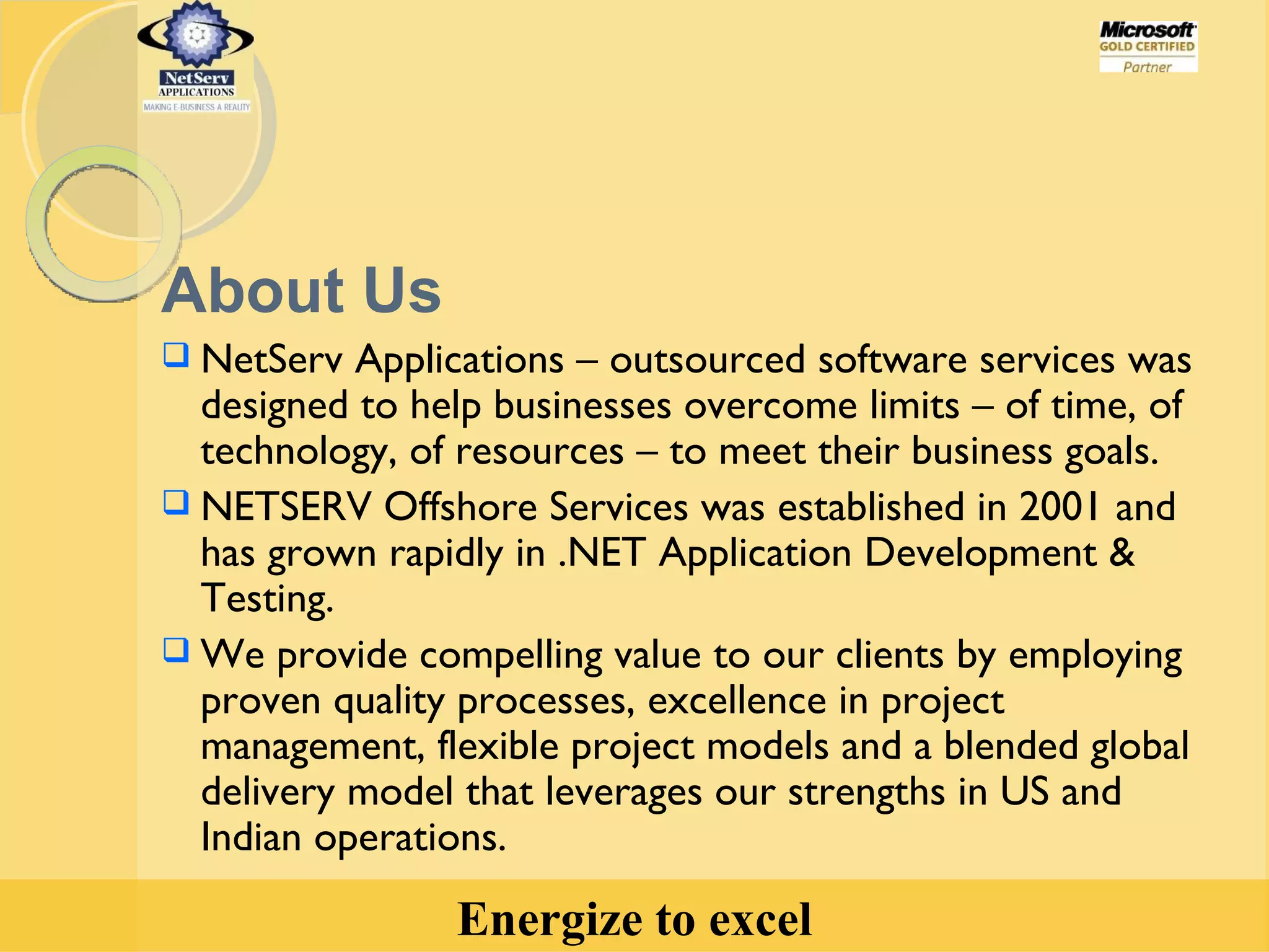 About Us NetServ Applications – outsourced software services was designed to help businesses overcome limits – of time, of technology, of resources – to meet their business goals.  NETSERV Offshore Services was established in 2001 and has grown rapidly in .NET Application Development & Testing. We provide compelling value to our clients by employing proven quality processes, excellence in project management, flexible project models and a blended global delivery model that leverages our strengths in US and Indian operations.  