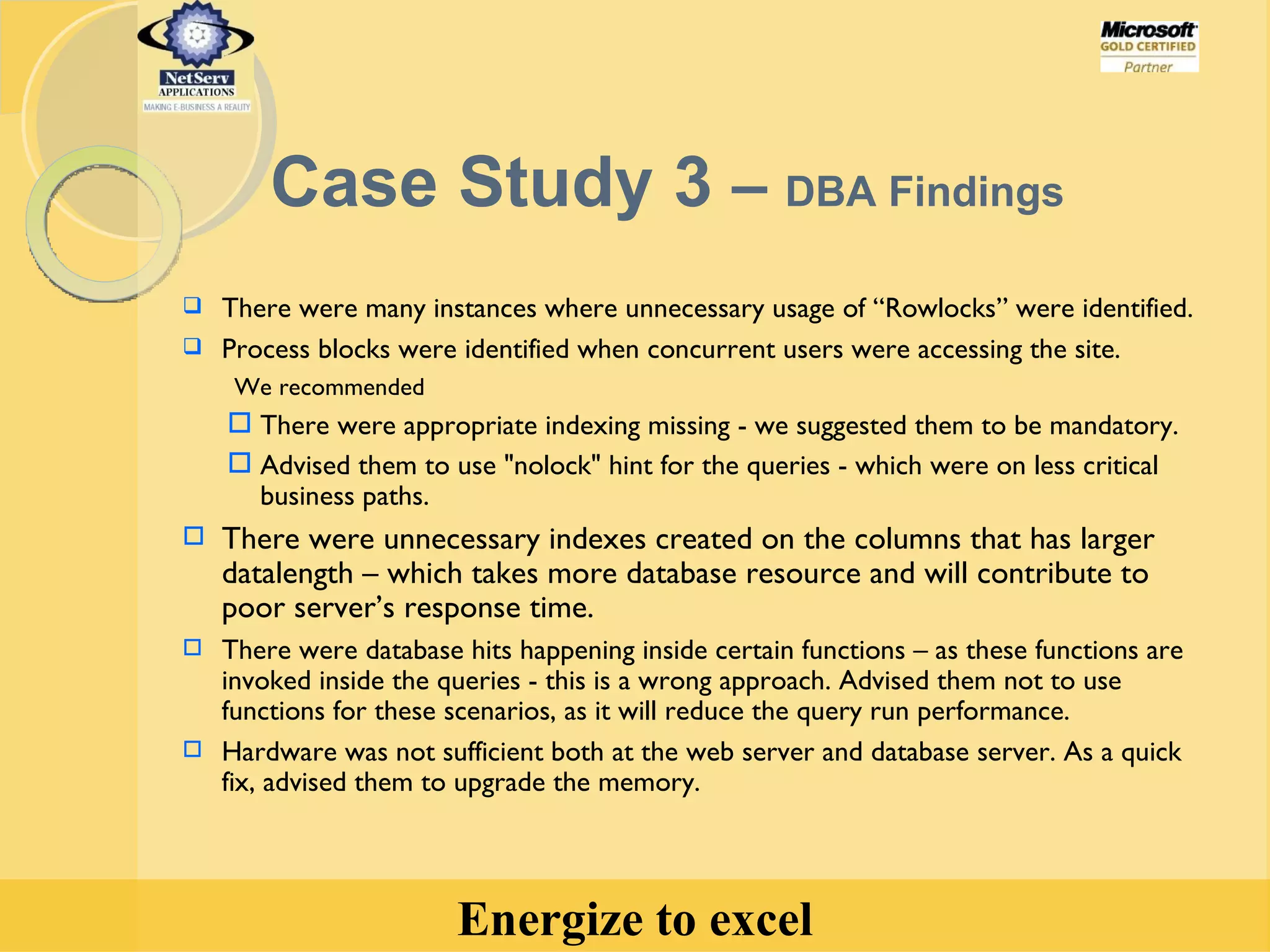 There were many instances where unnecessary usage of “Rowlocks” were identified. Process blocks were identified when concurrent users were accessing the site.  We recommended There were appropriate indexing missing - we suggested them to be mandatory.  Advised them to use "nolock" hint for the queries - which were on less critical business paths. There were unnecessary indexes created on the columns that has larger datalength – which takes more database resource and will contribute to poor server’s response time. There were database hits happening inside certain functions – as these functions are invoked inside the queries - this is a wrong approach. Advised them not to use functions for these scenarios, as it will reduce the query run performance. Hardware was not sufficient both at the web server and database server. As a quick fix, advised them to upgrade the memory. Case Study 3  –  DBA Findings 