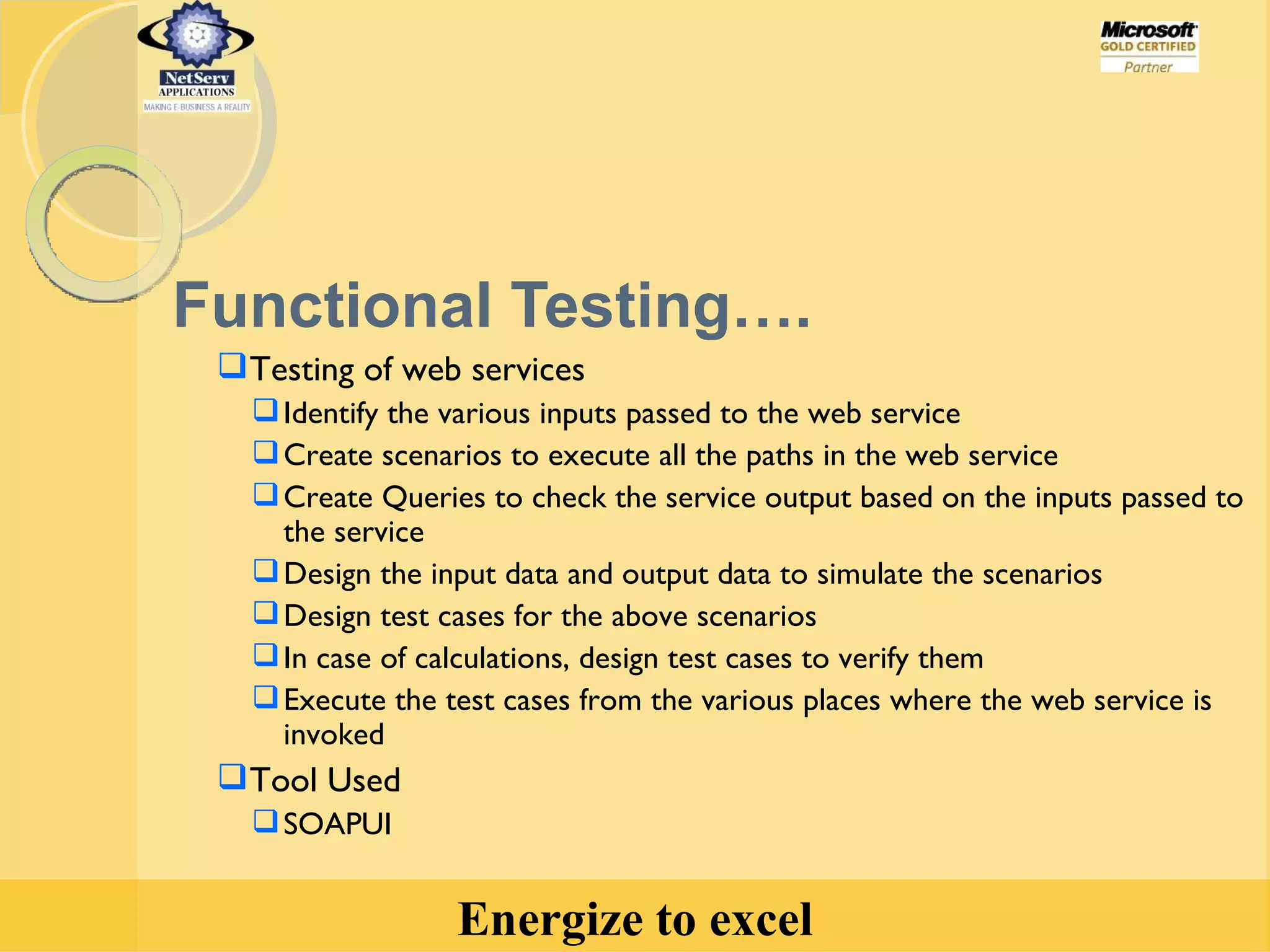 Functional Testing…. Testing of web services  Identify the various inputs passed to the web service  Create scenarios to execute all the paths in the web service Create Queries to check the service output based on the inputs passed to the service Design the input data and output data to simulate the scenarios Design test cases for the above scenarios In case of calculations, design test cases to verify them Execute the test cases from the various places where the web service is invoked Tool Used SOAPUI 