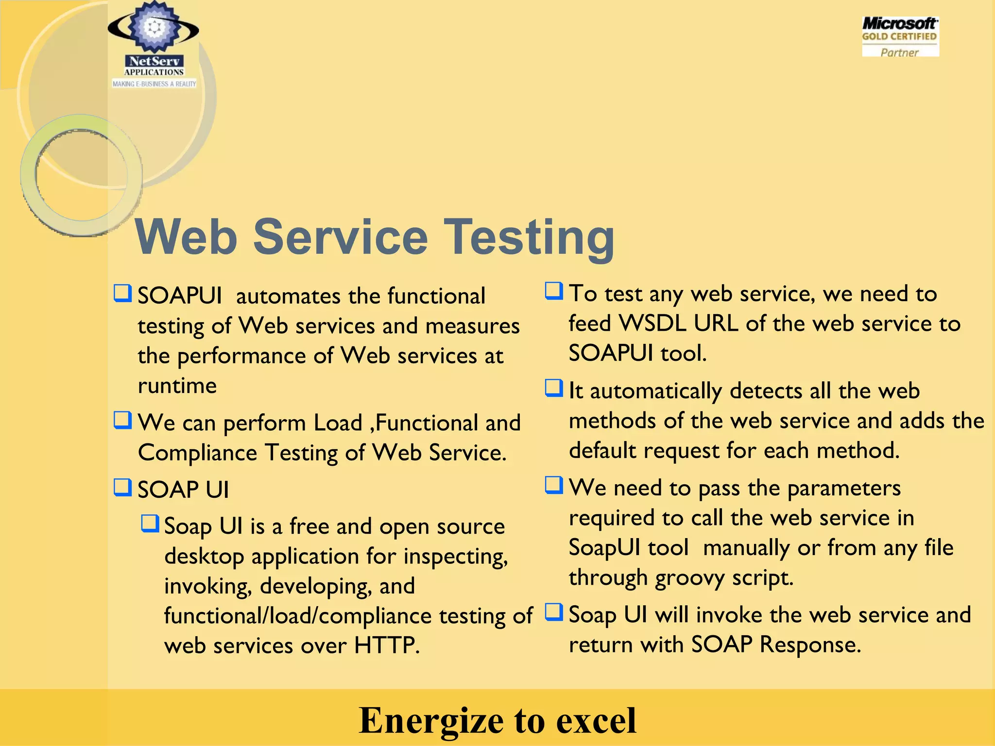 Web Service Testing SOAPUI  automates the functional testing of Web services and measures the performance of Web services at runtime  We can perform Load ,Functional and Compliance Testing of Web Service. SOAP UI Soap UI is a free and open source desktop application for inspecting, invoking, developing, and functional/load/compliance testing of web services over HTTP. To test any web service, we need to feed WSDL URL of the web service to SOAPUI tool. It automatically detects all the web methods of the web service and adds the default request for each method. We need to pass the parameters required to call the web service in SoapUI tool  manually or from any file through groovy script. Soap UI will invoke the web service and return with SOAP Response. 
