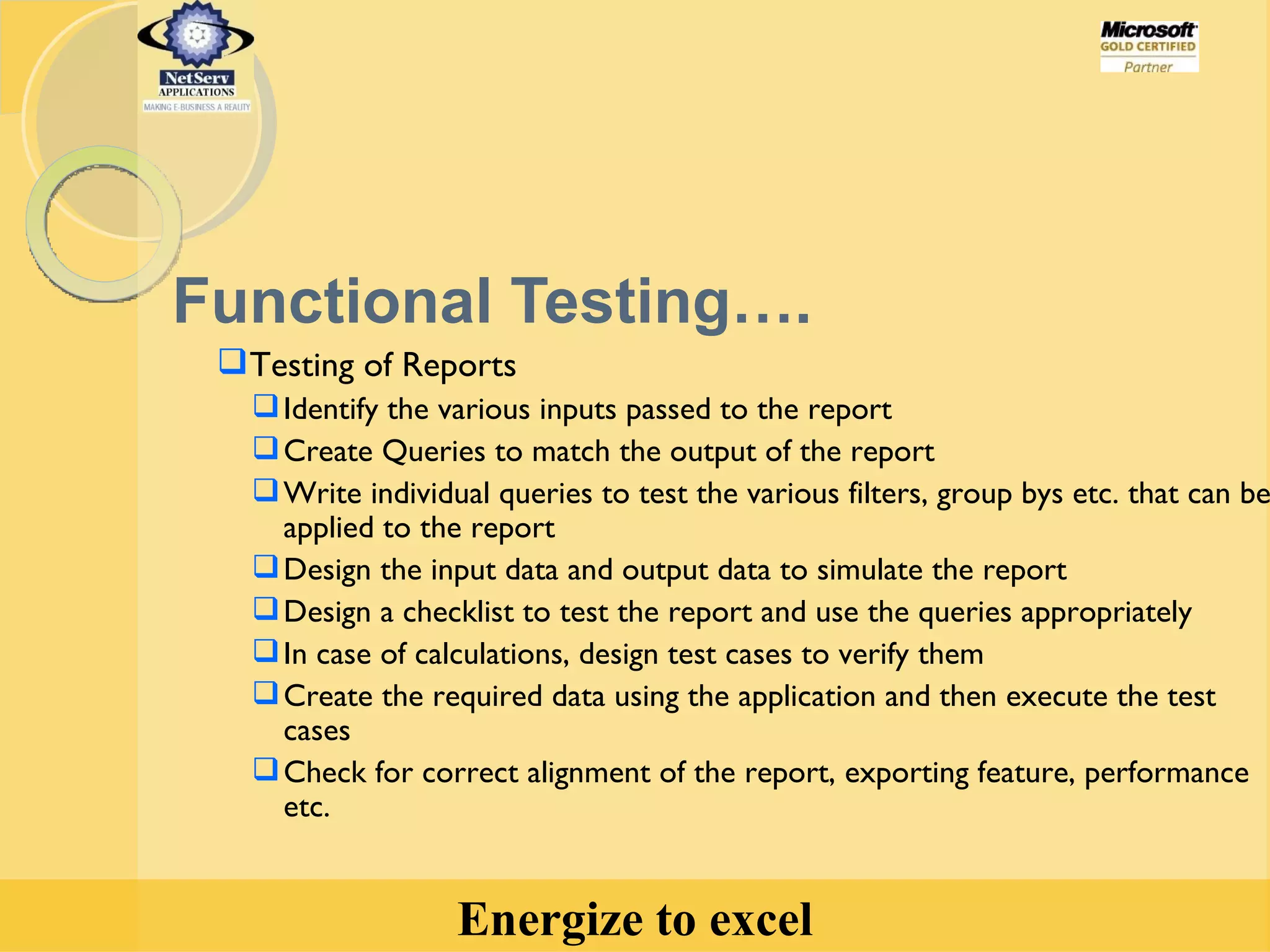 Functional Testing…. Testing of Reports  Identify the various inputs passed to the report  Create Queries to match the output of the report Write individual queries to test the various filters, group bys etc. that can be applied to the report Design the input data and output data to simulate the report Design a checklist to test the report and use the queries appropriately In case of calculations, design test cases to verify them Create the required data using the application and then execute the test cases Check for correct alignment of the report, exporting feature, performance etc. 