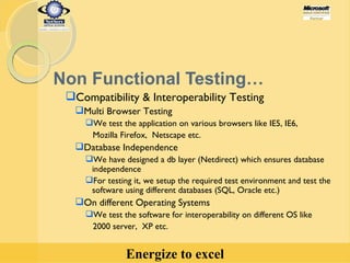 Non Functional Testing… Compatibility & Interoperability Testing  Multi Browser Testing We test the application on various browsers like IE5, IE6,  Mozilla Firefox,  Netscape etc. Database Independence We have designed a db layer (Netdirect) which ensures database independence For testing it, we setup the required test environment and test the  software using different databases (SQL, Oracle etc.) On different Operating Systems We test the software for interoperability on different OS like 2000 server,  XP etc. 
