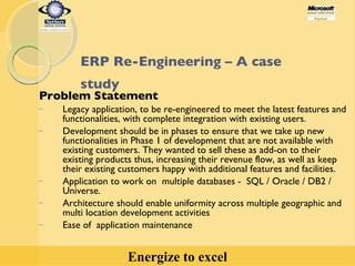 ERP Re-Engineering – A case study   Problem Statement Legacy application, to be re-engineered to meet the latest features and functionalities, with complete integration with existing users.  Development should be in phases to ensure that we take up new functionalities in Phase 1 of development that are not available with existing customers. They wanted to sell these as add-on to their existing products thus, increasing their revenue flow, as well as keep their existing customers happy with additional features and facilities. Application to work on  multiple databases -  SQL / Oracle / DB2 / Universe. Architecture should enable uniformity across multiple geographic and multi location development activities Ease of  application maintenance 