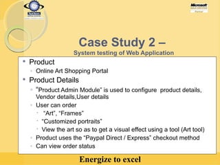 Case Study 2 –  System testing of Web Application Product Online Art Shopping Portal Product Details “ Product Admin Module” is used to configure  product details, Vendor details,User details User can order “ Art”, “Frames”  “ Customized portraits” View the art so as to get a visual effect using a tool (Art tool) Product uses the “Paypal Direct / Express” checkout method Can view order status   