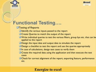 Functional Testing…. Testing of Reports  Identify the various inputs passed to the report  Create Queries to match the output of the report Write individual queries to test the various filters, group bys etc. that can be applied to the report Design the input data and output data to simulate the report Design a checklist to test the report and use the queries appropriately In case of calculations, design test cases to verify them Create the required data using the application and then execute the test cases Check for correct alignment of the report, exporting feature, performance etc. 
