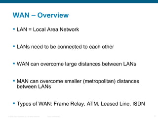 WAN – Overview  LAN = Local Area Network LANs need to be connected to each other WAN can overcome large distances between LANs MAN can overcome smaller (metropolitan) distances between LANs Types of WAN: Frame Relay, ATM, Leased Line, ISDN 