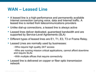 WAN – Leased Line A leased line  is a high-performance and permanently available Internet connection carrying voice, data and Internet traffic. A leased line is rented from telecommunications providers  Unlike dial-up connections, a leased line is always active Leased lines deliver dedicated, guaranteed bandwidth and are supported by Service-Level Agreements (SLA) Different types of leased lines are  E1, T1, E3, T3 or Frame Relay. Leased Lines are normally used by businesses:  Who require high quality 24/7 access Who are running mission critical applications, cannot afford downtime and require SLAs With multiple offices that require connectivity Leased line is delivered on copper or fiber optic transmission network  