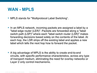 WAN - MPLS MPLS stands for "Multiprotocol Label Switching“. In an MPLS network, incoming packets are assigned a label by a "label edge router (LER)". Packets are forwarded along a "label switch path (LSP)" where each "label switch router (LSR)" makes forwarding decisions based solely on the contents of the label. At each hop, the LSR strips off the existing label and applies a new label which tells the next hop how to forward the packet. A big advantage  of MPLS is the ability to create end-to-end circuits, with specific performance characteristics, across any type of transport medium, eliminating the need for overlay networks or Layer 2 only control mechanisms. 
