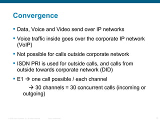 Convergence  Data, Voice and Video send over IP networks Voice traffic inside goes over the corporate IP network (VoIP) Not possible for calls outside corporate network ISDN PRI is used for outside calls, and calls from outside towards corporate network (DID) E1    one call possible / each channel      30 channels = 30 concurrent calls (incoming or outgoing) 