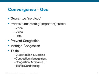 Convergence - Qos Guarantee “services” Prioritize interesting (important) traffic Voice Video Data Prevent Congestion Manage Congestion Tools Classification & Marking Congestion Management Congestion Avoidance Traffic Conditioning 