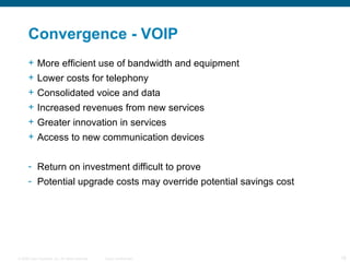 Convergence - VOIP More efficient use of bandwidth and equipment Lower costs for telephony Consolidated voice and data Increased revenues from new services Greater innovation in services Access to new communication devices Return on investment difficult to prove Potential upgrade costs may override potential savings cost 