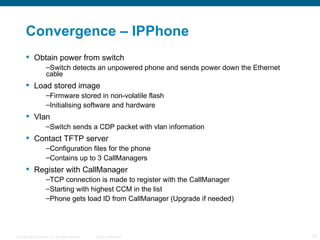 Convergence – IPPhone  Obtain power from switch Switch detects an unpowered phone and sends power down the Ethernet cable Load stored image Firmware stored in non-volatile flash Initialising software and hardware Vlan Switch sends a CDP packet with vlan information Contact TFTP server Configuration files for the phone Contains up to 3 CallManagers Register with CallManager TCP connection is made to register with the CallManager Starting with highest CCM in the list Phone gets load ID from CallManager (Upgrade if needed) 